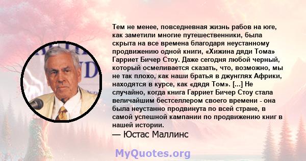 Тем не менее, повседневная жизнь рабов на юге, как заметили многие путешественники, была скрыта на все времена благодаря неустанному продвижению одной книги, «Хижина дяди Тома» Гарриет Бичер Стоу. Даже сегодня любой