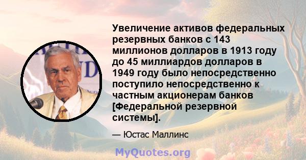 Увеличение активов федеральных резервных банков с 143 миллионов долларов в 1913 году до 45 миллиардов долларов в 1949 году было непосредственно поступило непосредственно к частным акционерам банков [Федеральной