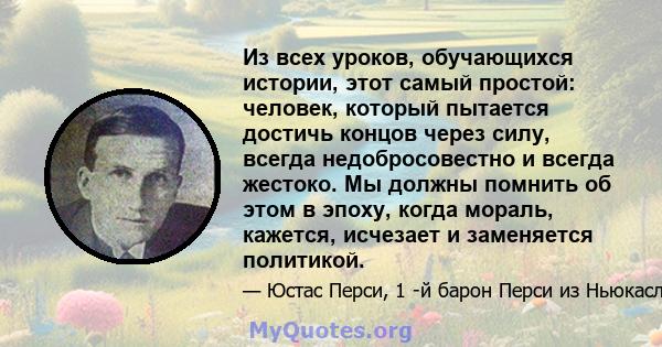 Из всех уроков, обучающихся истории, этот самый простой: человек, который пытается достичь концов через силу, всегда недобросовестно и всегда жестоко. Мы должны помнить об этом в эпоху, когда мораль, кажется, исчезает и 