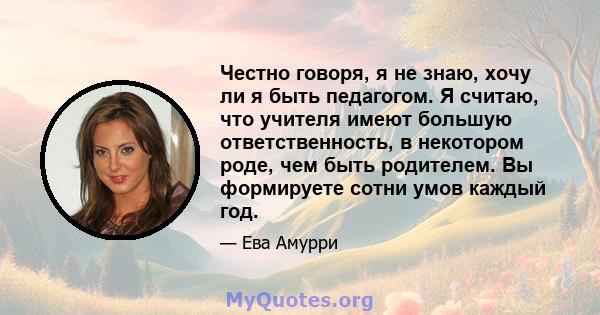 Честно говоря, я не знаю, хочу ли я быть педагогом. Я считаю, что учителя имеют большую ответственность, в некотором роде, чем быть родителем. Вы формируете сотни умов каждый год.