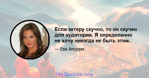 Если актеру скучно, то он скучен для аудитории. Я определенно не хочу никогда не быть этим.