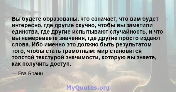 Вы будете образованы, что означает, что вам будет интересно, где другие скучно, чтобы вы заметили единства, где другие испытывают случайность, и что вы намереваете значения, где другие просто издают слова. Ибо именно