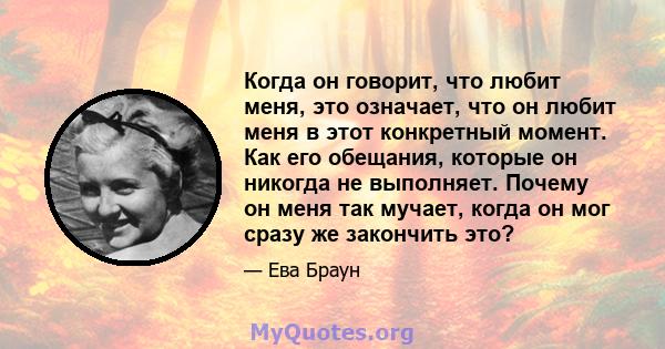 Когда он говорит, что любит меня, это означает, что он любит меня в этот конкретный момент. Как его обещания, которые он никогда не выполняет. Почему он меня так мучает, когда он мог сразу же закончить это?