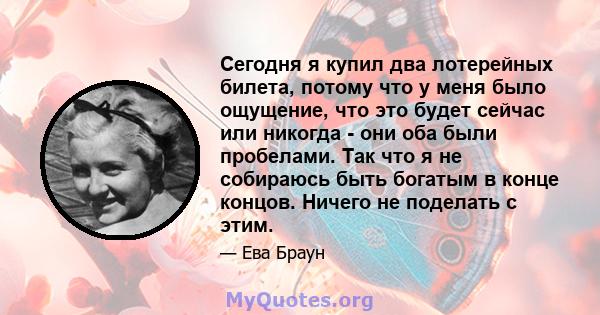 Сегодня я купил два лотерейных билета, потому что у меня было ощущение, что это будет сейчас или никогда - они оба были пробелами. Так что я не собираюсь быть богатым в конце концов. Ничего не поделать с этим.