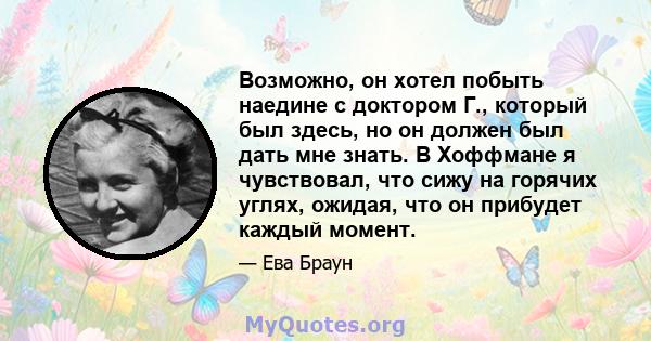 Возможно, он хотел побыть наедине с доктором Г., который был здесь, но он должен был дать мне знать. В Хоффмане я чувствовал, что сижу на горячих углях, ожидая, что он прибудет каждый момент.