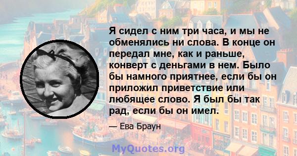 Я сидел с ним три часа, и мы не обменялись ни слова. В конце он передал мне, как и раньше, конверт с деньгами в нем. Было бы намного приятнее, если бы он приложил приветствие или любящее слово. Я был бы так рад, если бы 