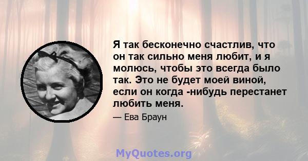 Я так бесконечно счастлив, что он так сильно меня любит, и я молюсь, чтобы это всегда было так. Это не будет моей виной, если он когда -нибудь перестанет любить меня.