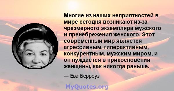 Многие из наших неприятностей в мире сегодня возникают из-за чрезмерного экземпляра мужского и пренебрежения женского. Этот современный мир является агрессивным, гиперактивным, конкурентным, мужским миром, и он