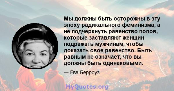 Мы должны быть осторожны в эту эпоху радикального феминизма, а не подчеркнуть равенство полов, которые заставляют женщин подражать мужчинам, чтобы доказать свое равенство. Быть равным не означает, что вы должны быть