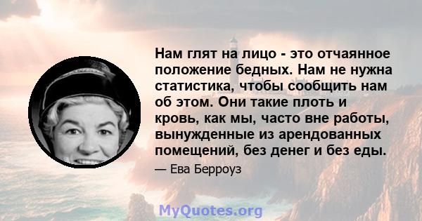 Нам глят на лицо - это отчаянное положение бедных. Нам не нужна статистика, чтобы сообщить нам об этом. Они такие плоть и кровь, как мы, часто вне работы, вынужденные из арендованных помещений, без денег и без еды.