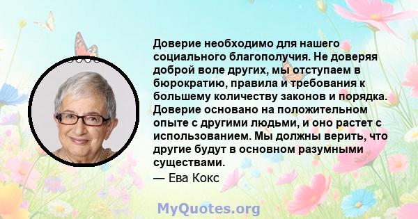 Доверие необходимо для нашего социального благополучия. Не доверяя доброй воле других, мы отступаем в бюрократию, правила и требования к большему количеству законов и порядка. Доверие основано на положительном опыте с