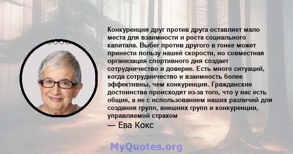 Конкуренция друг против друга оставляет мало места для взаимности и роста социального капитала. Выбег против другого в гонке может принести пользу нашей скорости, но совместная организация спортивного дня создает