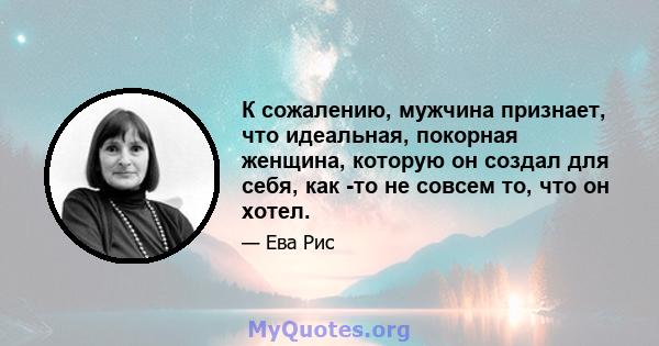 К сожалению, мужчина признает, что идеальная, покорная женщина, которую он создал для себя, как -то не совсем то, что он хотел.