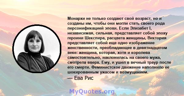 Монархи не только создают свой возраст, но и созданы им, чтобы они могли стать своего рода персонификацией эпохи. Если Элизабет I, независимая, сильная, представляет собой эпоху героини Шекспира, расцвета женщины,