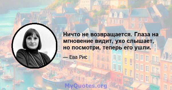 Ничто не возвращается. Глаза на мгновение видит, ухо слышает, но посмотри, теперь его ушли.