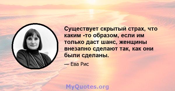 Существует скрытый страх, что каким -то образом, если им только даст шанс, женщины внезапно сделают так, как они были сделаны.