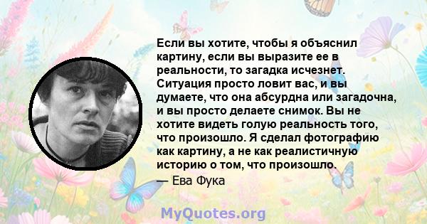 Если вы хотите, чтобы я объяснил картину, если вы выразите ее в реальности, то загадка исчезнет. Ситуация просто ловит вас, и вы думаете, что она абсурдна или загадочна, и вы просто делаете снимок. Вы не хотите видеть