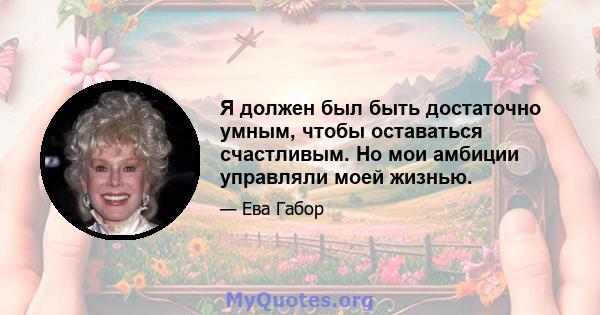 Я должен был быть достаточно умным, чтобы оставаться счастливым. Но мои амбиции управляли моей жизнью.