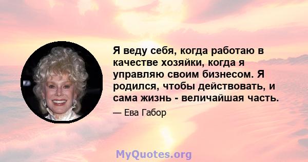 Я веду себя, когда работаю в качестве хозяйки, когда я управляю своим бизнесом. Я родился, чтобы действовать, и сама жизнь - величайшая часть.