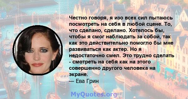 Честно говоря, я изо всех сил пытаюсь посмотреть на себя в любой сцене. То, что сделано, сделано. Хотелось бы, чтобы я смог наблюдать за собой, так как это действительно помогло бы мне развиваться как актер. Но я