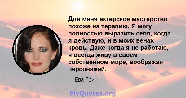 Для меня актерское мастерство похоже на терапию. Я могу полностью выразить себя, когда я действую, и в моих венах кровь. Даже когда я не работаю, я всегда живу в своем собственном мире, воображая персонажей.