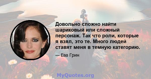 Довольно сложно найти шариковый или сложный персонаж. Так что роли, которые я взял, это те. Много людей ставят меня в темную категорию.