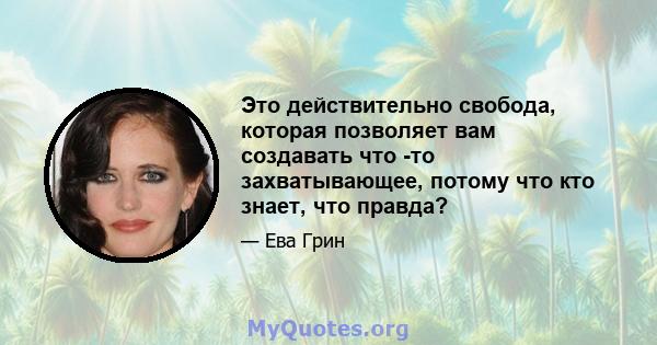 Это действительно свобода, которая позволяет вам создавать что -то захватывающее, потому что кто знает, что правда?