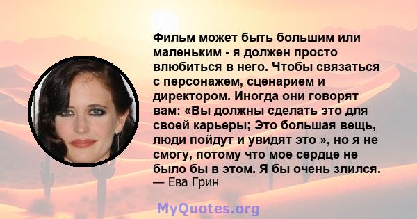 Фильм может быть большим или маленьким - я должен просто влюбиться в него. Чтобы связаться с персонажем, сценарием и директором. Иногда они говорят вам: «Вы должны сделать это для своей карьеры; Это большая вещь, люди