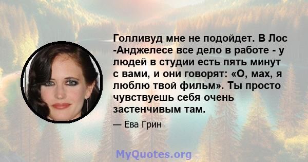 Голливуд мне не подойдет. В Лос -Анджелесе все дело в работе - у людей в студии есть пять минут с вами, и они говорят: «О, мах, я люблю твой фильм». Ты просто чувствуешь себя очень застенчивым там.