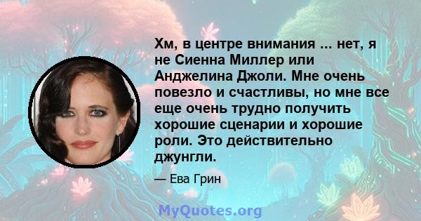 Хм, в центре внимания ... нет, я не Сиенна Миллер или Анджелина Джоли. Мне очень повезло и счастливы, но мне все еще очень трудно получить хорошие сценарии и хорошие роли. Это действительно джунгли.