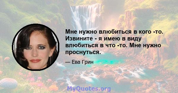 Мне нужно влюбиться в кого -то. Извините - я имею в виду влюбиться в что -то. Мне нужно проснуться.