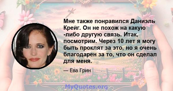 Мне также понравился Даниэль Крейг. Он не похож на какую -либо другую связь. Итак, посмотрим. Через 10 лет я могу быть проклят за это, но я очень благодарен за то, что он сделал для меня.