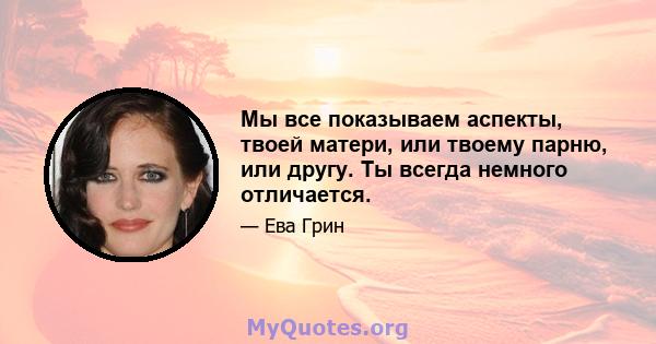 Мы все показываем аспекты, твоей матери, или твоему парню, или другу. Ты всегда немного отличается.