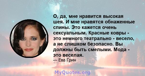 О, да, мне нравится высокая шея. И мне нравятся обнаженные спины. Это кажется очень сексуальным. Красные ковры - это немного театрально - весело, а не слишком безопасно. Вы должны быть смелыми. Мода - это веселая.