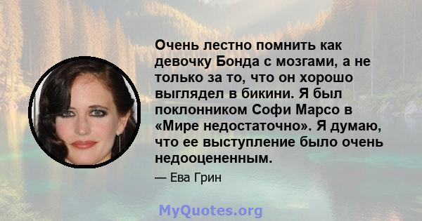 Очень лестно помнить как девочку Бонда с мозгами, а не только за то, что он хорошо выглядел в бикини. Я был поклонником Софи Марсо в «Мире недостаточно». Я думаю, что ее выступление было очень недооцененным.