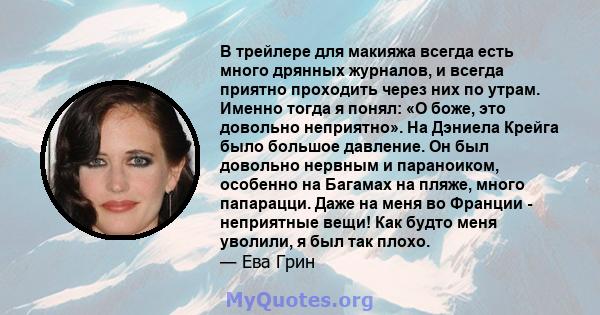 В трейлере для макияжа всегда есть много дрянных журналов, и всегда приятно проходить через них по утрам. Именно тогда я понял: «О боже, это довольно неприятно». На Дэниела Крейга было большое давление. Он был довольно