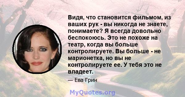 Видя, что становится фильмом, из ваших рук - вы никогда не знаете, понимаете? Я всегда довольно беспокоюсь. Это не похоже на театр, когда вы больше контролируете. Вы больше - не марионетка, но вы не контролируете ее. У