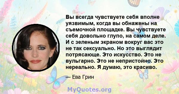 Вы всегда чувствуете себя вполне уязвимым, когда вы обнажены на съемочной площадке. Вы чувствуете себя довольно глупо, на самом деле. И с зеленым экраном вокруг вас это не так сексуально. Но это выглядит потрясающе. Это 