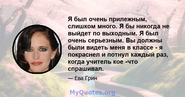 Я был очень прилежным, слишком много. Я бы никогда не выйдет по выходным. Я был очень серьезным. Вы должны были видеть меня в классе - я покраснел и потнул каждый раз, когда учитель кое -что спрашивал.