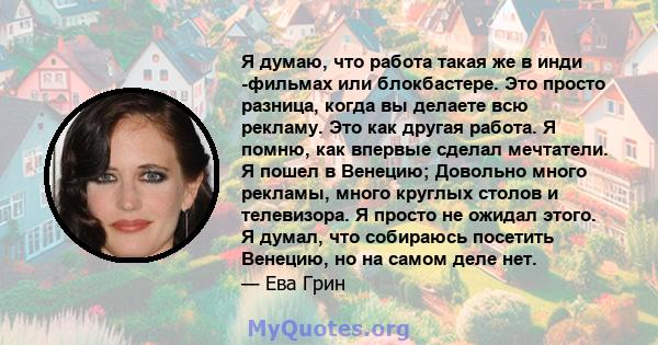 Я думаю, что работа такая же в инди -фильмах или блокбастере. Это просто разница, когда вы делаете всю рекламу. Это как другая работа. Я помню, как впервые сделал мечтатели. Я пошел в Венецию; Довольно много рекламы,