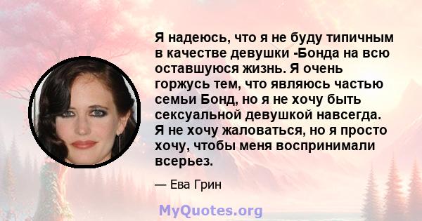 Я надеюсь, что я не буду типичным в качестве девушки -Бонда на всю оставшуюся жизнь. Я очень горжусь тем, что являюсь частью семьи Бонд, но я не хочу быть сексуальной девушкой навсегда. Я не хочу жаловаться, но я просто 