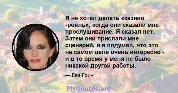 Я не хотел делать «казино -рояль», когда они сказали мне прослушивание. Я сказал нет. Затем они прислали мне сценарий, и я подумал, что это на самом деле очень интересно - и в то время у меня не было никакой другой