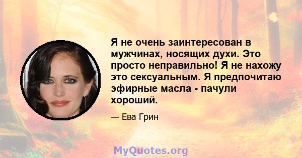 Я не очень заинтересован в мужчинах, носящих духи. Это просто неправильно! Я не нахожу это сексуальным. Я предпочитаю эфирные масла - пачули хороший.