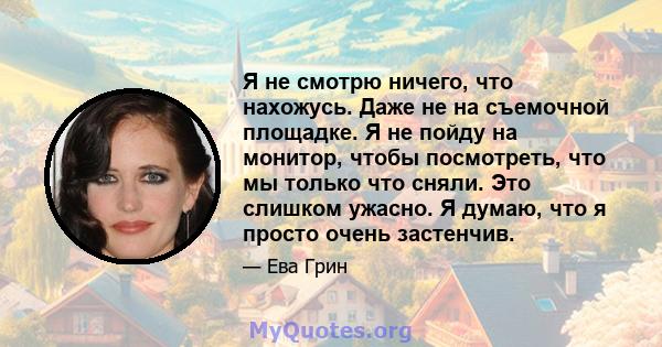 Я не смотрю ничего, что нахожусь. Даже не на съемочной площадке. Я не пойду на монитор, чтобы посмотреть, что мы только что сняли. Это слишком ужасно. Я думаю, что я просто очень застенчив.