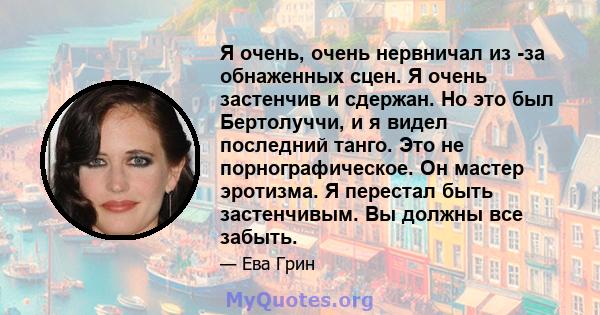 Я очень, очень нервничал из -за обнаженных сцен. Я очень застенчив и сдержан. Но это был Бертолуччи, и я видел последний танго. Это не порнографическое. Он мастер эротизма. Я перестал быть застенчивым. Вы должны все