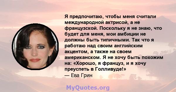 Я предпочитаю, чтобы меня считали международной актрисой, а не французской. Поскольку я не знаю, что будет для меня, мои амбиции не должны быть типичными. Так что я работаю над своим английским акцентом, а также на