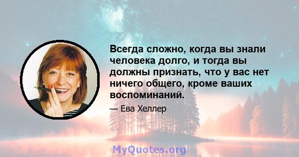 Всегда сложно, когда вы знали человека долго, и тогда вы должны признать, что у вас нет ничего общего, кроме ваших воспоминаний.