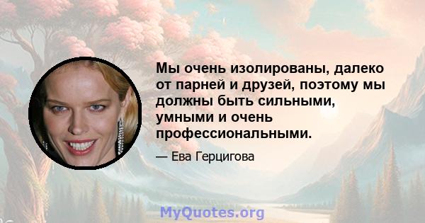 Мы очень изолированы, далеко от парней и друзей, поэтому мы должны быть сильными, умными и очень профессиональными.