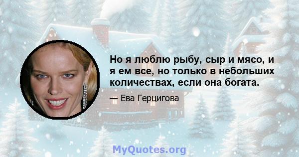 Но я люблю рыбу, сыр и мясо, и я ем все, но только в небольших количествах, если она богата.