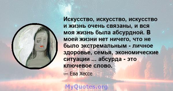 Искусство, искусство, искусство и жизнь очень связаны, и вся моя жизнь была абсурдной. В моей жизни нет ничего, что не было экстремальным - личное здоровье, семья, экономические ситуации ... абсурда - это ключевое слово.